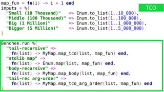 map_fun = fn(i) -> i + 1 end
inputs = %{
"Small (10 Thousand)" => Enum.to_list(1..10_000),
"Middle (100 Thousand)" => Enum.to_list(1..100_000),
"Big (1 Million)" => Enum.to_list(1..1_000_000),
"Bigger (5 Million)" => Enum.to_list(1..5_000_000)
}
Benchee.run %{
"tail-recursive" =>
fn(list) -> MyMap.map_tco(list, map_fun) end,
"stdlib map" =>
fn(list) -> Enum.map(list, map_fun) end,
"body-recursive" =>
fn(list) -> MyMap.map_body(list, map_fun) end,
"tail-rec arg-order" =>
fn(list) -> MyMap.map_tco_arg_order(list, map_fun) end
}
TCO
 