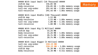 ##### With input Small (10 Thousand) #####
stdlib map 156.85 KB
body-recursive 156.85 KB - 1.00x memory usage
tail-rec arg-order 291.46 KB - 1.86x memory usage
tail-recursive 291.46 KB - 1.86x memory usage
##### With input Middle (100 Thousand) #####
stdlib map 1.53 MB
body-recursive 1.53 MB - 1.00x memory usage
tail-rec arg-order 1.80 MB - 1.18x memory usage
tail-recursive 1.80 MB - 1.18x memory usage
##### With input Big (1 Million) #####
stdlib map 15.26 MB
body-recursive 15.26 MB - 1.00x memory usage
tail-rec arg-order 28.74 MB - 1.88x memory usage
tail-recursive 28.74 MB - 1.88x memory usage
##### With input Bigger (5 Million) #####
tail-rec arg-order 150.15 MB
tail-recursive 150.15 MB - 1.00x memory usage
stdlib map 76.30 MB - 0.51x memory usage
body-recursive 76.30 MB - 0.51x memory usage
Memory
 