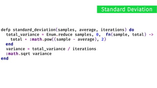 defp standard_deviation(samples, average, iterations) do
total_variance = Enum.reduce samples, 0, fn(sample, total) ->
total + :math.pow((sample - average), 2)
end
variance = total_variance / iterations
:math.sqrt variance
end
Standard Deviation
 