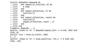 iex(1)> defmodule RepeatN do
...(1)> def repeat_n(_function, 0) do
...(1)> # noop
...(1)> end
...(1)> def repeat_n(function, 1) do
...(1)> function.()
...(1)> end
...(1)> def repeat_n(function, count) do
...(1)> function.()
...(1)> repeat_n(function, count - 1)
...(1)> end
...(1)> end
{:module, RepeatN, ...}
iex(2)> :timer.tc fn -> RepeatN.repeat_n(fn -> 0 end, 100) end
{210, 0}
iex(3)> list = Enum.to_list(1..100)
[...]
iex(4)> :timer.tc fn -> Enum.each(list, fn(_) -> 0 end) end
{165, :ok}
 