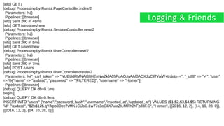 [info] GET /
[debug] Processing by Rumbl.PageController.index/2
Parameters: %{}
Pipelines: [:browser]
[info] Sent 200 in 46ms
[info] GET /sessions/new
[debug] Processing by Rumbl.SessionController.new/2
Parameters: %{}
Pipelines: [:browser]
[info] Sent 200 in 5ms
[info] GET /users/new
[debug] Processing by Rumbl.UserController.new/2
Parameters: %{}
Pipelines: [:browser]
[info] Sent 200 in 7ms
[info] POST /users
[debug] Processing by Rumbl.UserController.create/2
Parameters: %{"_csrf_token" => "NUEUdRMNAiBfIHEeNwZkfA05PgAOJgAAf0ACXJqCjl7YojW+trdjdg==", "_utf8" => " ", "user"✓
=> %{"name" => "asdasd", "password" => "[FILTERED]", "username" => "Homer"}}
Pipelines: [:browser]
[debug] QUERY OK db=0.1ms
begin []
[debug] QUERY OK db=0.9ms
INSERT INTO "users" ("name","password_hash","username","inserted_at","updated_at") VALUES ($1,$2,$3,$4,$5) RETURNING
"id" ["asdasd", "$2b$12$.qY/kpo0Dec7vMK1ClJoC.Lw77c3oGllX7uieZILMlFh2hFpJ3F.C", "Homer", {{2016, 12, 2}, {14, 10, 28, 0}},
{{2016, 12, 2}, {14, 10, 28, 0}}]
Logging & Friends
 