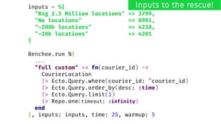 inputs = %{
"Big 2.3 Million locations" => 3799,
"No locations" => 8901,
"~200k locations" => 4238,
"~20k locations" => 4201
}
Benchee.run %{
...
"full custom" => fn(courier_id) ->
CourierLocation
|> Ecto.Query.where(courier_id: ^courier_id)
|> Ecto.Query.order_by(desc: :time)
|> Ecto.Query.limit(1)
|> Repo.one(timeout: :infinity)
end
}, inputs: inputs, time: 25, warmup: 5
Inputs to the rescue!
 