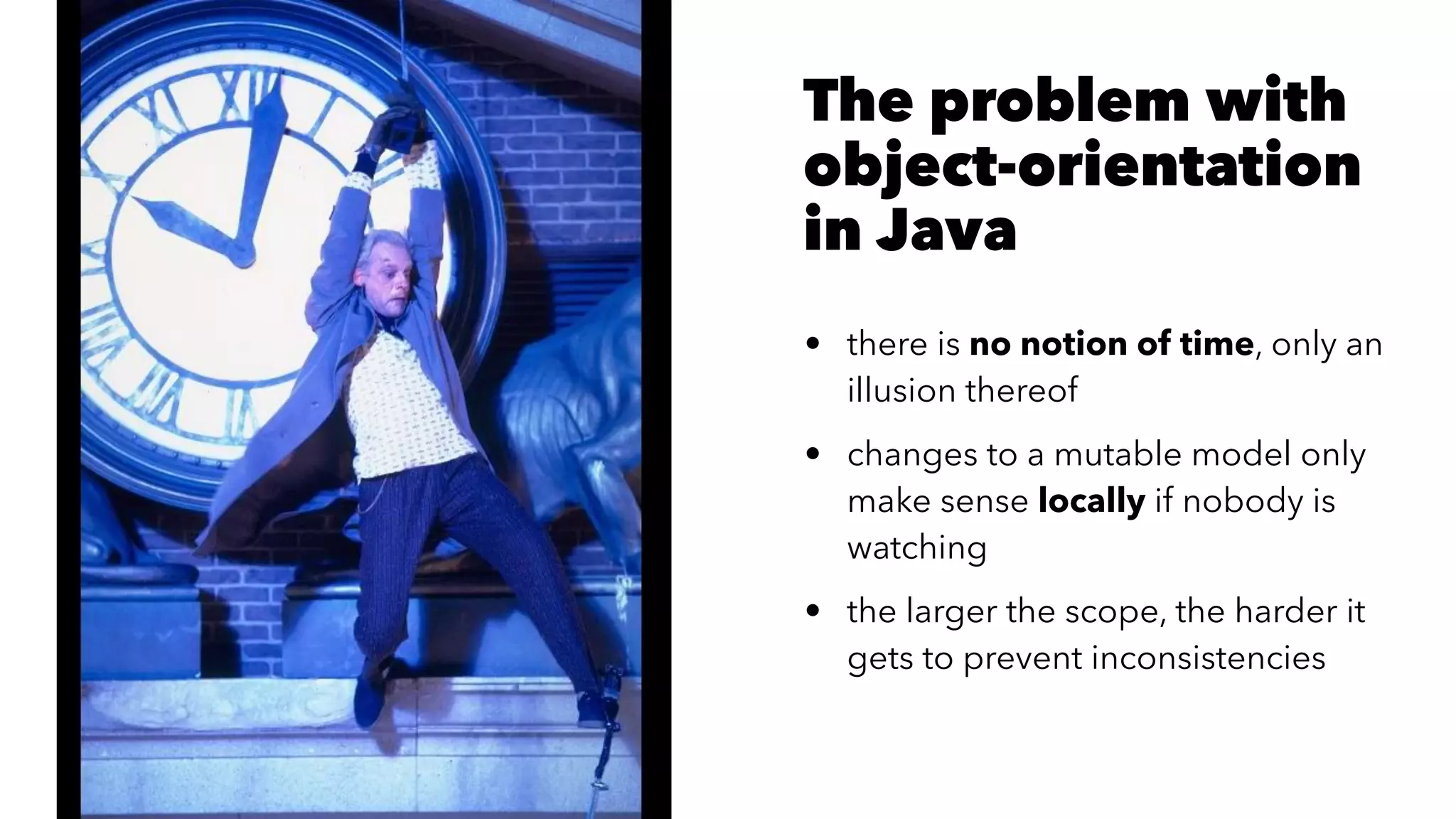 The problem with
object-orientation
in Java
• there is no notion of time, only an
illusion thereof
• changes to a mutable model only
make sense locally if nobody is
watching
• the larger the scope, the harder it
gets to prevent inconsistencies
 
