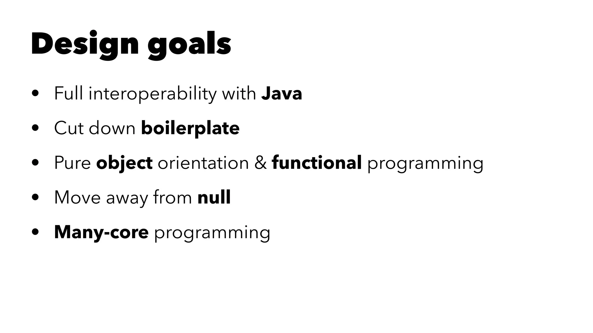 Design goals
• Full interoperability with Java
• Cut down boilerplate
• Pure object orientation & functional programming
• Move away from null
• Many-core programming
 