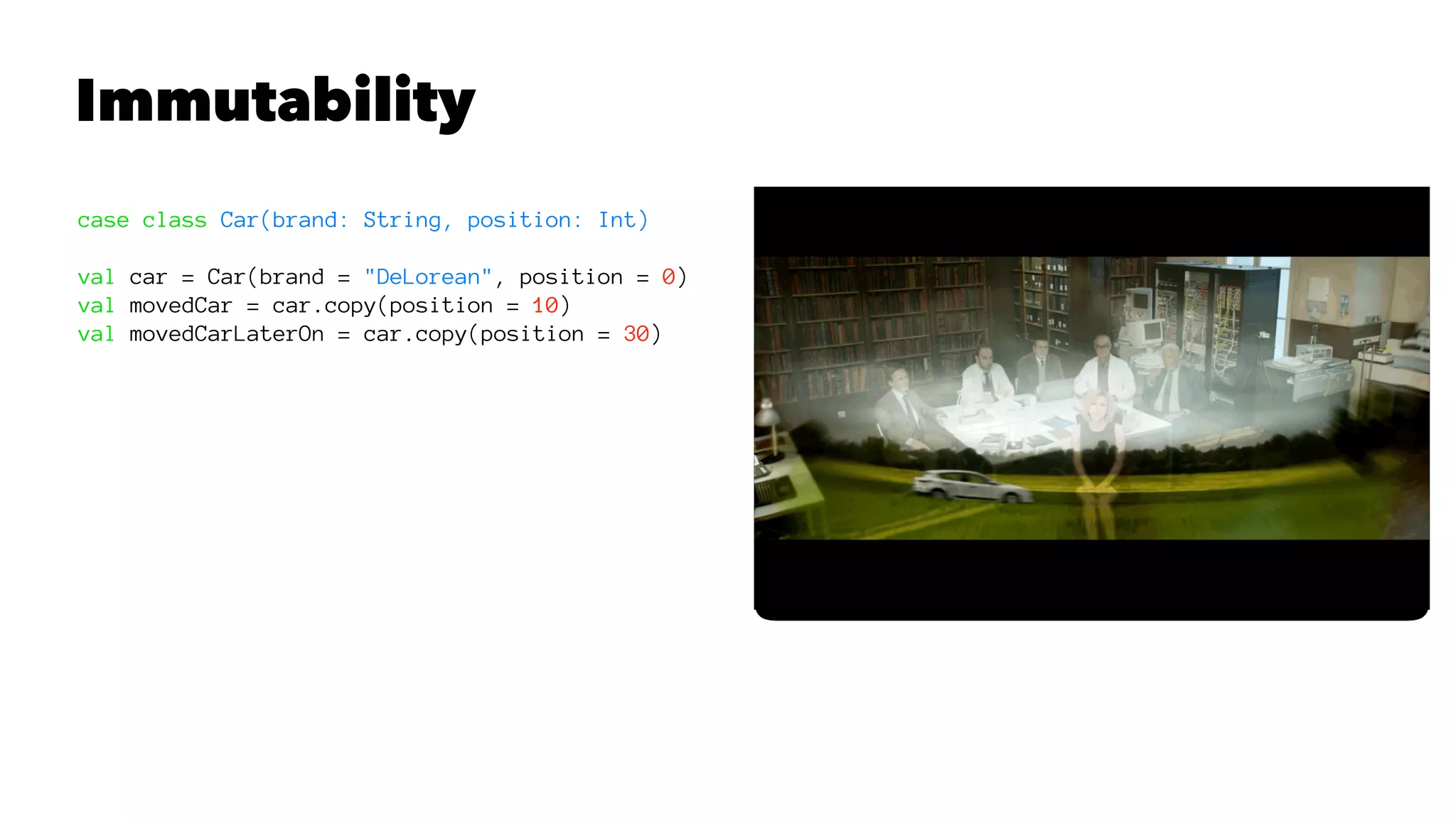 Immutability
case class Car(brand: String, position: Int)
val car = Car(brand = "DeLorean", position = 0)
val movedCar = car.copy(position = 10)
val movedCarLaterOn = car.copy(position = 30)
 