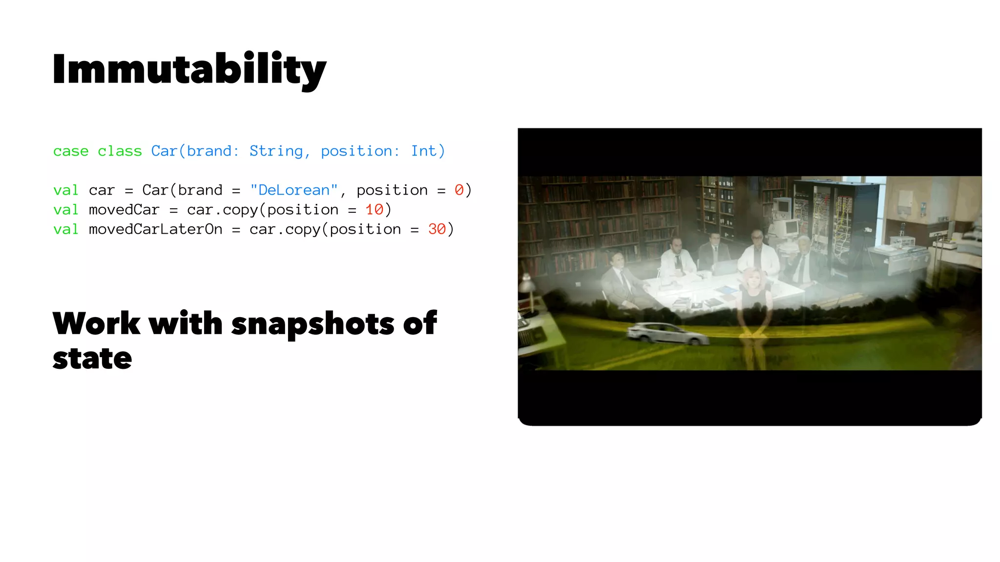 Immutability
case class Car(brand: String, position: Int)
val car = Car(brand = "DeLorean", position = 0)
val movedCar = car.copy(position = 10)
val movedCarLaterOn = car.copy(position = 30)
Work with snapshots of
state
 