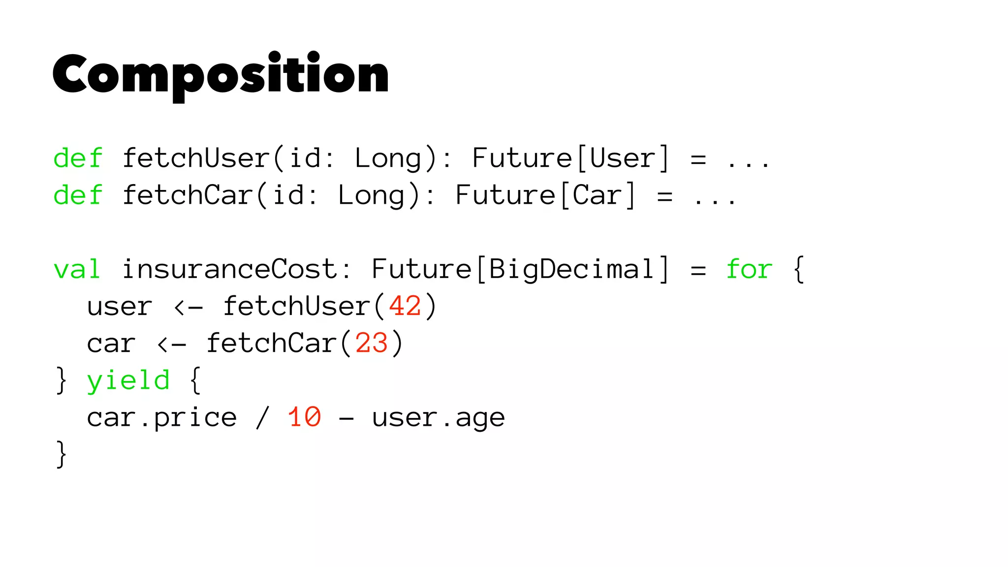 Composition
def fetchUser(id: Long): Future[User] = ...
def fetchCar(id: Long): Future[Car] = ...
val insuranceCost: Future[BigDecimal] = for {
user <- fetchUser(42)
car <- fetchCar(23)
} yield {
car.price / 10 - user.age
}
 
