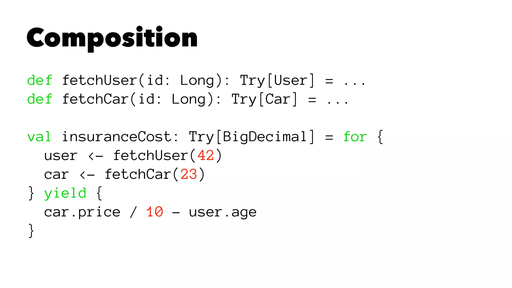 Composition
def fetchUser(id: Long): Try[User] = ...
def fetchCar(id: Long): Try[Car] = ...
val insuranceCost: Try[BigDecimal] = for {
user <- fetchUser(42)
car <- fetchCar(23)
} yield {
car.price / 10 - user.age
}
 