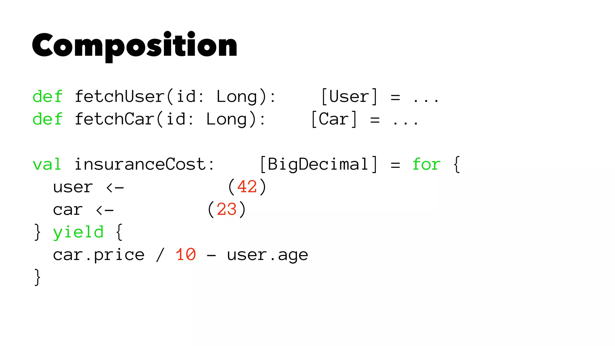 Composition
def fetchUser(id: Long): [User] = ...
def fetchCar(id: Long): [Car] = ...
val insuranceCost: [BigDecimal] = for {
user <- (42)
car <- (23)
} yield {
car.price / 10 - user.age
}
 