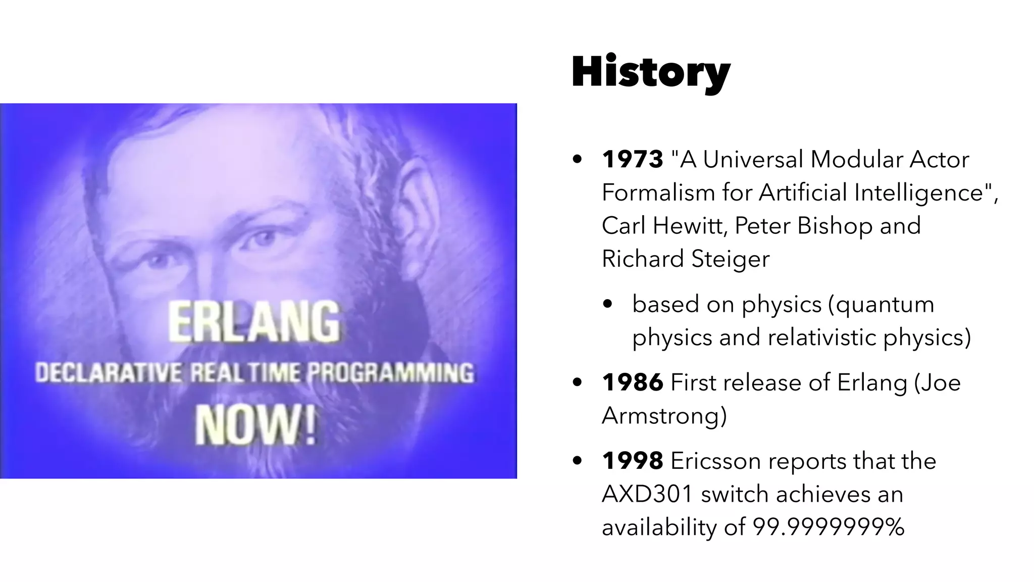 History
• 1973 "A Universal Modular Actor
Formalism for Artiﬁcial Intelligence",
Carl Hewitt, Peter Bishop and
Richard Steiger
• based on physics (quantum
physics and relativistic physics)
• 1986 First release of Erlang (Joe
Armstrong)
• 1998 Ericsson reports that the
AXD301 switch achieves an
availability of 99.9999999%
 