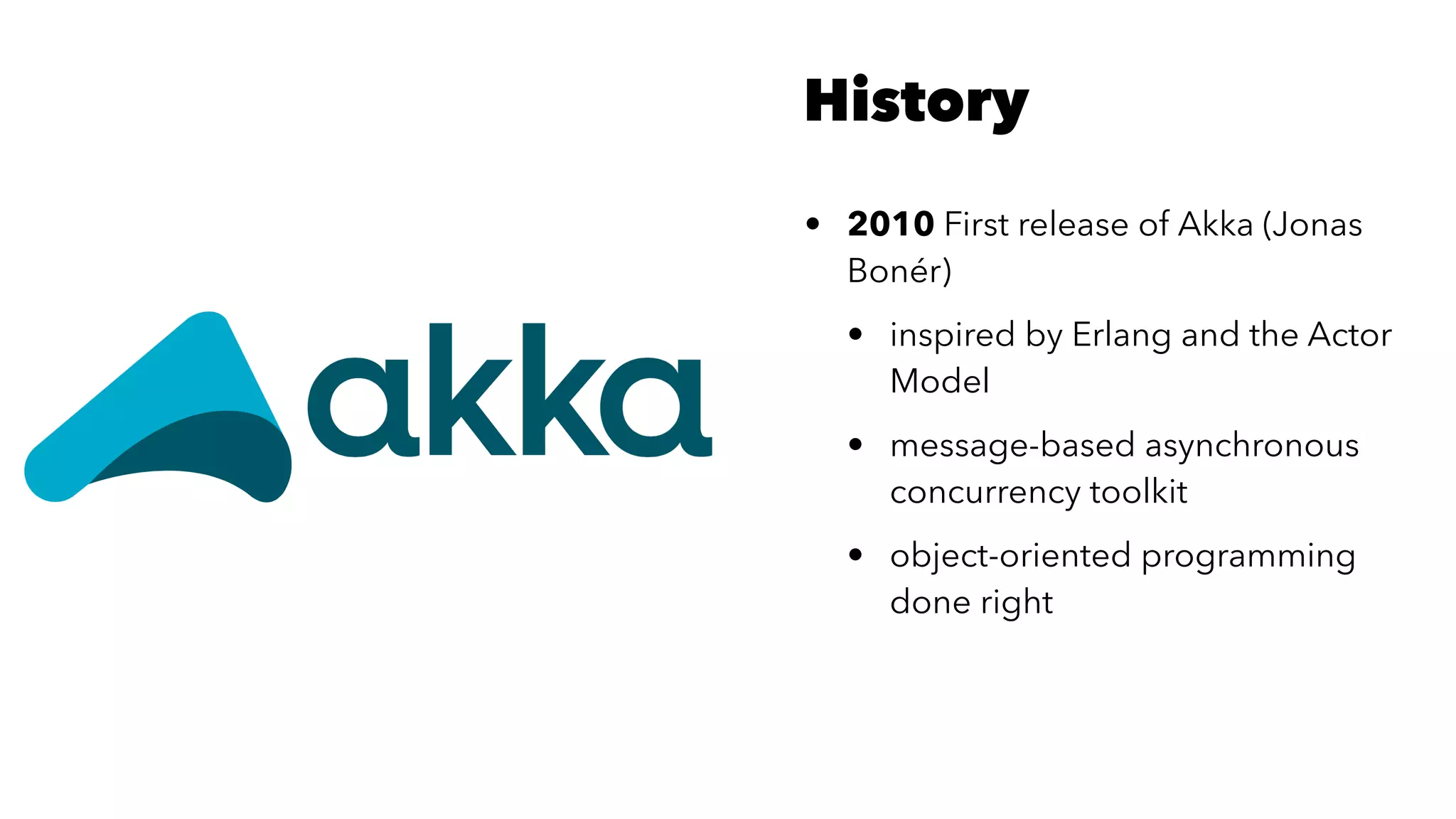 History
• 2010 First release of Akka (Jonas
Bonér)
• inspired by Erlang and the Actor
Model
• message-based asynchronous
concurrency toolkit
• object-oriented programming
done right
 