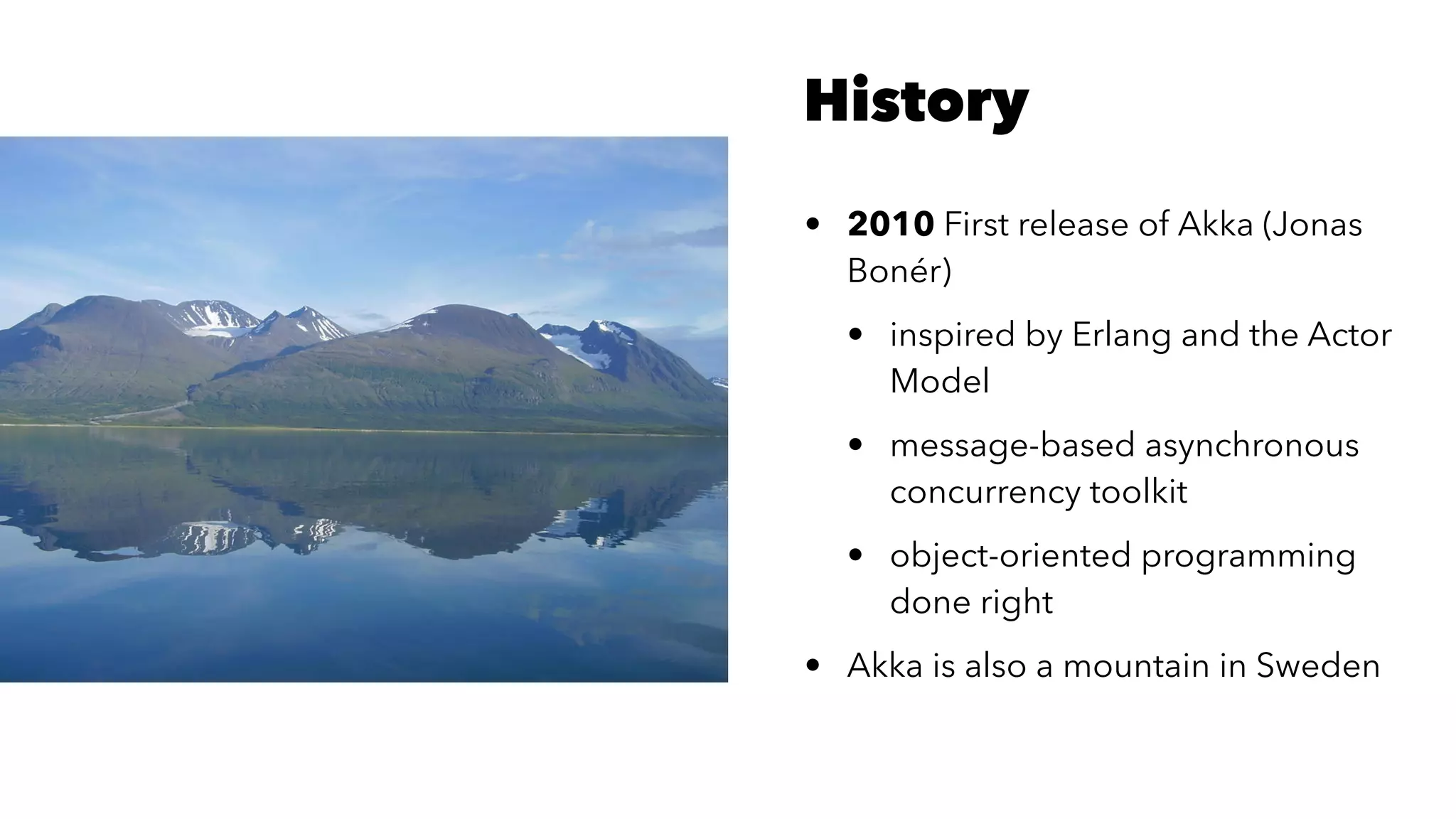 History
• 2010 First release of Akka (Jonas
Bonér)
• inspired by Erlang and the Actor
Model
• message-based asynchronous
concurrency toolkit
• object-oriented programming
done right
• Akka is also a mountain in Sweden
 