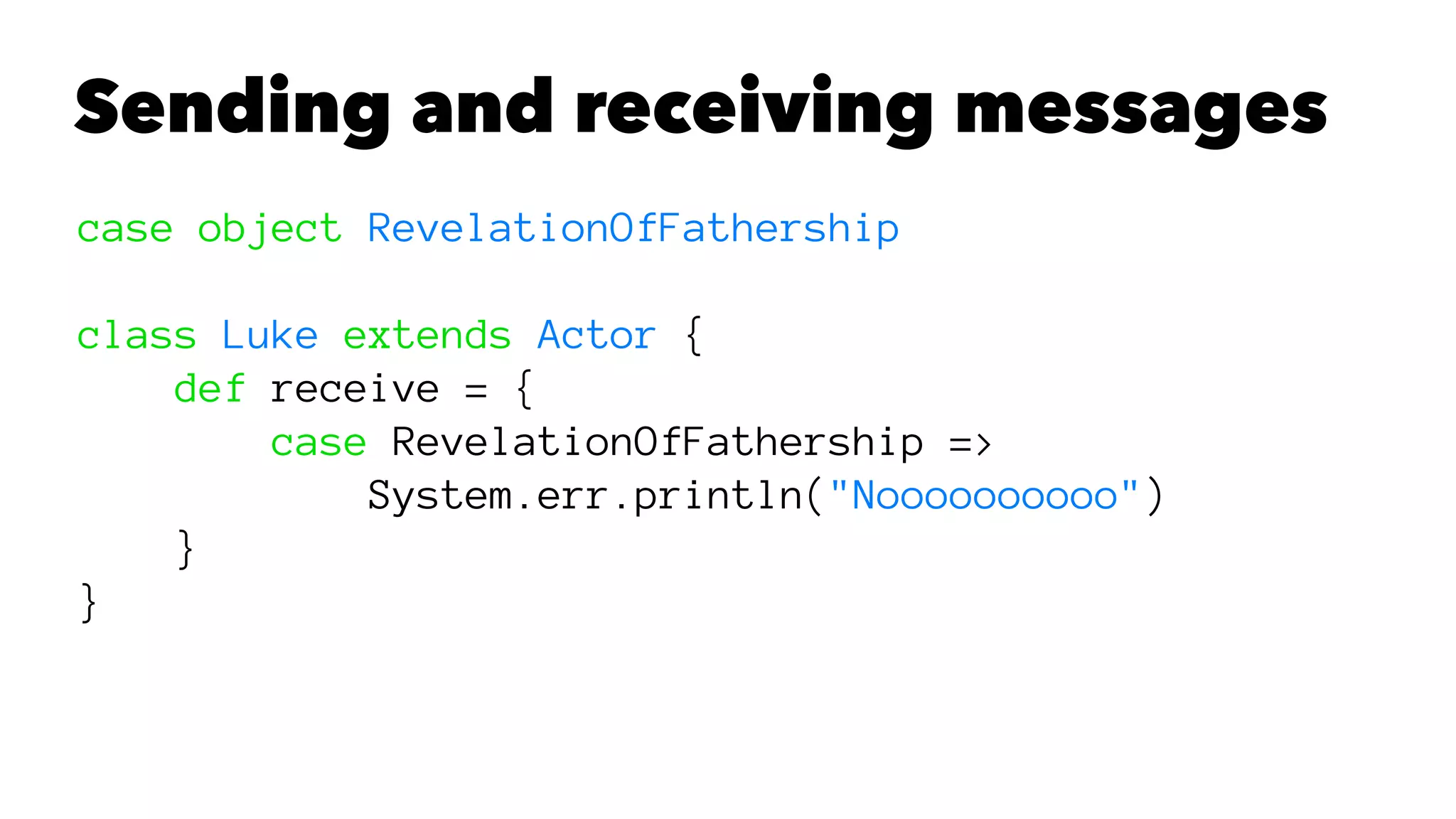 Sending and receiving messages
case object RevelationOfFathership
class Luke extends Actor {
def receive = {
case RevelationOfFathership =>
System.err.println("Noooooooooo")
}
}
 