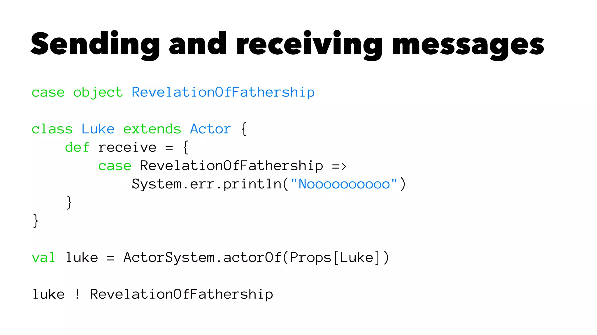 Sending and receiving messages
case object RevelationOfFathership
class Luke extends Actor {
def receive = {
case RevelationOfFathership =>
System.err.println("Noooooooooo")
}
}
val luke = ActorSystem.actorOf(Props[Luke])
luke ! RevelationOfFathership
 