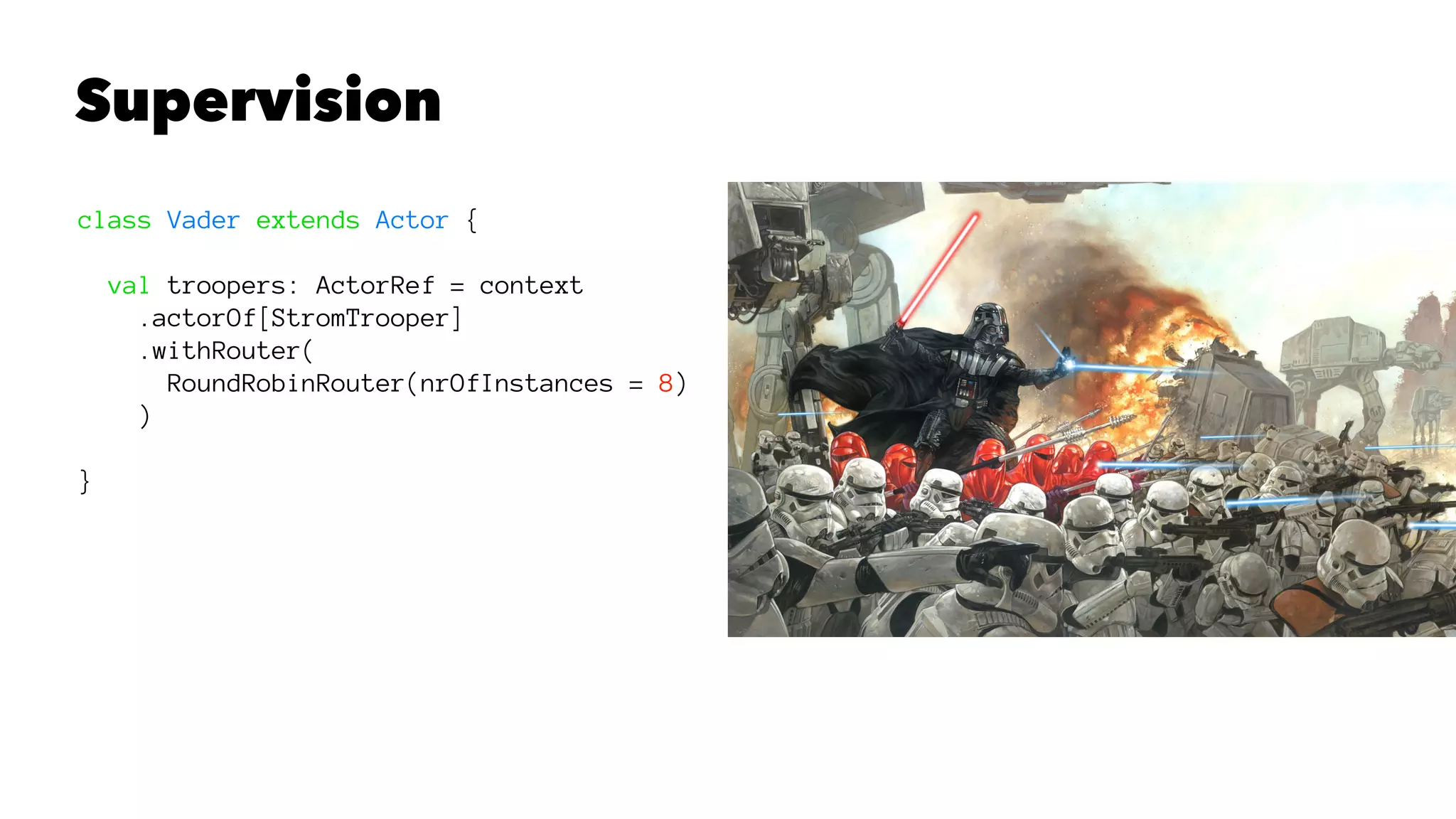 Supervision
class Vader extends Actor {
val troopers: ActorRef = context
.actorOf[StromTrooper]
.withRouter(
RoundRobinRouter(nrOfInstances = 8)
)
}
 