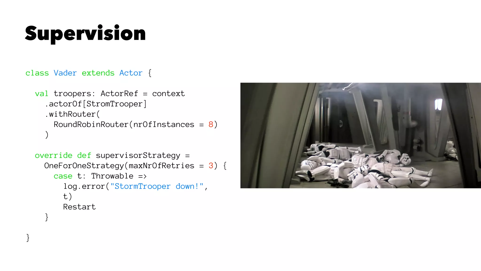 Supervision
class Vader extends Actor {
val troopers: ActorRef = context
.actorOf[StromTrooper]
.withRouter(
RoundRobinRouter(nrOfInstances = 8)
)
override def supervisorStrategy =
OneForOneStrategy(maxNrOfRetries = 3) {
case t: Throwable =>
log.error("StormTrooper down!",
t)
Restart
}
}
 