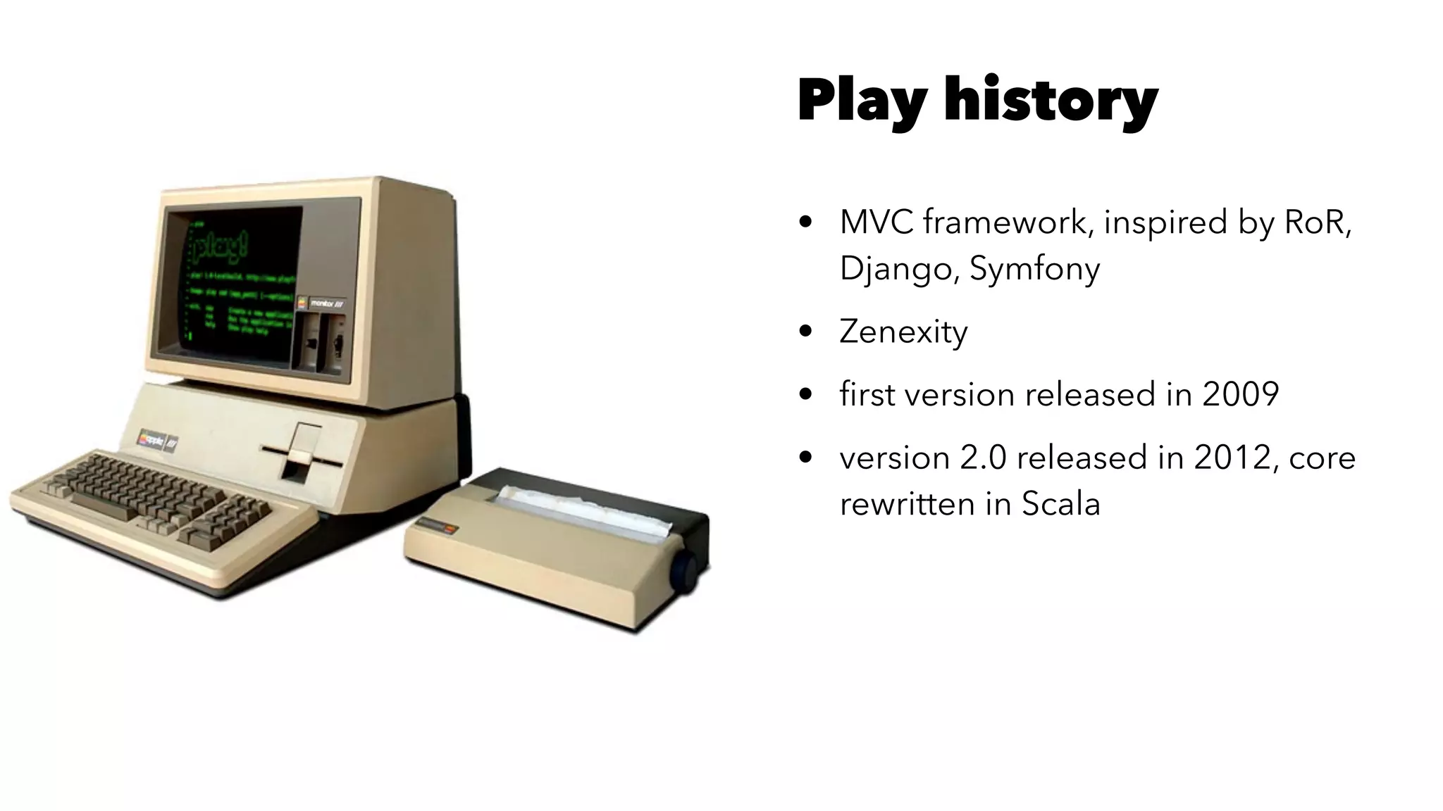 Play history
• MVC framework, inspired by RoR,
Django, Symfony
• Zenexity
• ﬁrst version released in 2009
• version 2.0 released in 2012, core
rewritten in Scala
 
