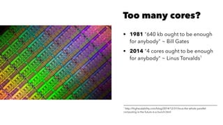 Too many cores?
• 1981 "640 kb ought to be enough
for anybody" ~ Bill Gates
• 2014 "4 cores ought to be enough
for anybody" ~ Linus Torvalds1
1
http://highscalability.com/blog/2014/12/31/linus-the-whole-parallel-
computing-is-the-future-is-a-bunch.html
 