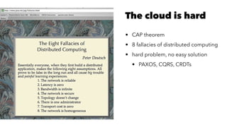The cloud is hard
• CAP theorem
• 8 fallacies of distributed computing
• hard problem, no easy solution
• PAXOS, CQRS, CRDTs
 