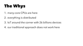 The Whys
1. many-core CPUs are here
2. everything is distributed
3. IoT around the corner with 26 billions devices
4. our traditional approach does not work here
 