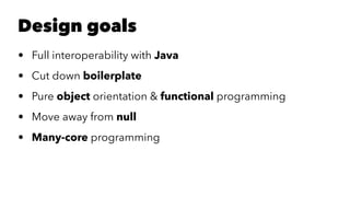 Design goals
• Full interoperability with Java
• Cut down boilerplate
• Pure object orientation & functional programming
• Move away from null
• Many-core programming
 