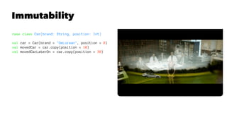 Immutability
case class Car(brand: String, position: Int)
val car = Car(brand = "DeLorean", position = 0)
val movedCar = car.copy(position = 10)
val movedCarLaterOn = car.copy(position = 30)
 