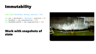 Immutability
case class Car(brand: String, position: Int)
val car = Car(brand = "DeLorean", position = 0)
val movedCar = car.copy(position = 10)
val movedCarLaterOn = car.copy(position = 30)
Work with snapshots of
state
 