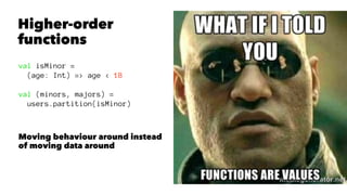 Higher-order
functions
val isMinor =
(age: Int) => age < 18
val (minors, majors) =
users.partition(isMinor)
Moving behaviour around instead
of moving data around
 
