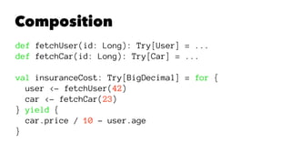 Composition
def fetchUser(id: Long): Try[User] = ...
def fetchCar(id: Long): Try[Car] = ...
val insuranceCost: Try[BigDecimal] = for {
user <- fetchUser(42)
car <- fetchCar(23)
} yield {
car.price / 10 - user.age
}
 