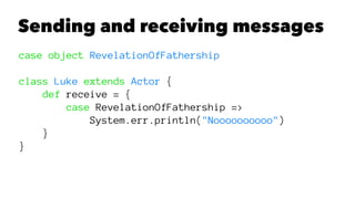 Sending and receiving messages
case object RevelationOfFathership
class Luke extends Actor {
def receive = {
case RevelationOfFathership =>
System.err.println("Noooooooooo")
}
}
 
