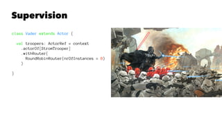 Supervision
class Vader extends Actor {
val troopers: ActorRef = context
.actorOf[StromTrooper]
.withRouter(
RoundRobinRouter(nrOfInstances = 8)
)
}
 