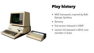 Play history
• MVC framework, inspired by RoR,
Django, Symfony
• Zenexity
• ﬁrst version released in 2009
• version 2.0 released in 2012, core
rewritten in Scala
 