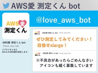 AWS愛 測定くん bot
@love_̲aws_̲bot
AWS愛 測定くん bot
@love_̲aws_̲bot
リプライをくれた
あなたのAWS愛を測定します。
ぜひ測定してみてください！
※不具合があったらごめんなさい
AWS愛 測定くん bot @love_̲aws_̲bot
AWS愛 測定くん bot @love_̲aws_̲bot
アイコンも緩く募集しています
⽬目指せxlarge！
 