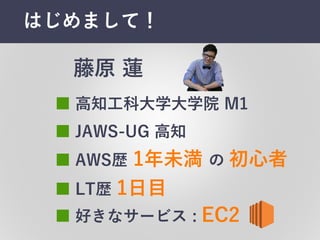はじめまして！
■ AWS歴 1年未満 の 初⼼心者
■ ⾼高知⼯工科⼤大学⼤大学院 M1
■ 好きなサービス :  EC2
藤原 蓮
■ LT歴 1⽇日⽬目
■ JAWS-‑UG  ⾼高知
 