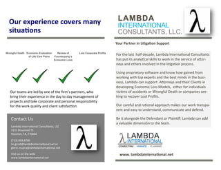 LAMBDA
INTERNATIONAL
CONSULTANTS, LLC.
Our experience covers many
situations
Your Partner in Litigation Support
For the last half decade, Lambda International Consultants
has put its analytical skills to work in the service of attor-
neys and others involved in the litigation process.
Using proprietary software and know how gained from
working with top experts and the best minds in the busi-
ness, Lambda can support Attorneys and their Clients in
developing Economic Loss Models, either for individuals
victims of accidents or Wrongful Death or companies see-
king to recover Lost Profits.
Our careful and rational approach makes our work transpa-
rent and easy to understand, communicate and defend.
Be it alongside the Defendant or Plaintiff, Lambda can add
a valuable dimensión to the team.
Contact Us
Lambda International Consultants, LLC
3131 Bissonnet St.
Houston, TX, 77005λ
(713) 893-8780
lin.giralt@lambdainternational.net or
glenn.mujica@lambdainternational.net
Visit us on the web:
www.lambdainternational.net
Our teams are led by one of the firm’s partners, who
bring their experience in the day to day management of
projects and take corporate and personal responsibility
for the work quality and client satisfaction.
www. lambdainternational.net
Wrongful Death Economic Evaluation
of Life Care Plans
Review of
Counterparty’s
Economic Loss
Lost Corporate Profits
 