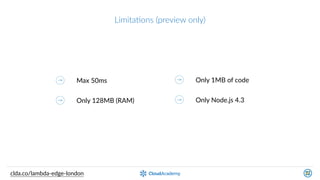 LimitaQons  (preview  only)
Max  50ms
Only  128MB  (RAM)
Only  1MB  of  code
Only  Node.js  4.3
clda.co/lambda-­‐edge-­‐london
Slightly  diﬀerent  
programming  model
Manual  handling  of  HTTP  
convenKons  (OPTIONS,  204,  etc.)
 