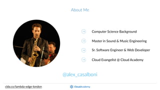 About  Me
@alex_casalboni
clda.co/lambda-­‐edge-­‐london
Computer  Science  Background
Master  in  Sound  &  Music  Engineering
Sr.  SoEware  Engineer  &  Web  Developer
Cloud  Evangelist  @  Cloud  Academy
 