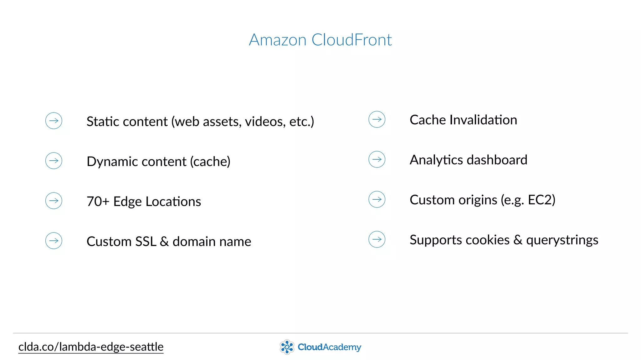 Amazon  CloudFront
StaQc  content  (web  assets,  videos,  etc.)
Dynamic  content  (cache)
70+  Edge  LocaQons
Custom  SSL  &  domain  name
Cache  InvalidaQon
AnalyQcs  dashboard
Custom  origins  (e.g.  EC2)
Supports  cookies  &  querystrings
clda.co/lambda-­‐edge-­‐sea.le
 
