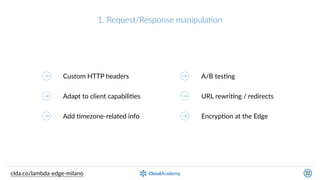1.  Request/Response  manipulaQon
clda.co/lambda-­‐edge-­‐milano
Custom  HTTP  headers
Adapt  to  client  capabiliKes
Add  Kmezone-­‐related  info
A/B  tesKng
URL  rewriKng  /  redirects
EncrypKon  at  the  Edge
 