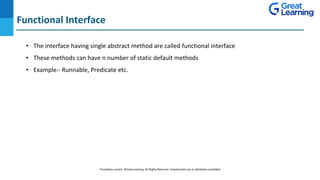 Functional Interface
DO NOT WRITE ANYTHING
HERE. LEAVE THIS SPACE FOR
WEBCAM
• The interface having single abstract method are called functional interface
• These methods can have n number of static default methods
• Example:- Runnable, Predicate etc.
Proprietary content. ©Great Learning. All Rights Reserved. Unauthorized use or distribution prohibited
 