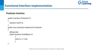 Functional Interface implementation
Predicate Interface
DO NOT WRITE ANYTHING
HERE. LEAVE THIS SPACE FOR
WEBCAM
public interface Predicate<T>
{
boolean test(T t);
}
public class Example implements Predicate
{
@Override
public boolean test(Object o)
{
return o == null;
}
}
Proprietary content. ©Great Learning. All Rights Reserved. Unauthorized use or distribution prohibited
 