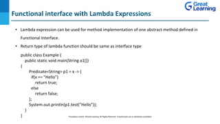 Functional interface with Lambda Expressions
DO NOT WRITE ANYTHING
HERE. LEAVE THIS SPACE FOR
WEBCAM
• Lambda expression can be used for method implementation of one abstract method defined in
Functional Interface.
• Return type of lambda function should be same as interface type
public class Example {
public static void main(String a1[])
{
Predicate<String> p1 = x -> {
if(x == "Hello")
return true;
else
return false;
};
System.out.println(p1.test("Hello"));
}
} Proprietary content. ©Great Learning. All Rights Reserved. Unauthorized use or distribution prohibited
 