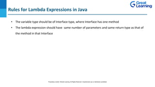 Rules for Lambda Expressions in Java
DO NOT WRITE ANYTHING
HERE. LEAVE THIS SPACE FOR
WEBCAM
• The variable type should be of Interface type, where Interface has one method
• The lambda expression should have same number of parameters and same return type as that of
the method in that Interface
Proprietary content. ©Great Learning. All Rights Reserved. Unauthorized use or distribution prohibited
 
