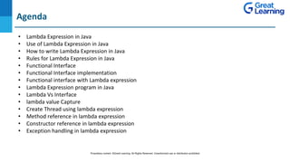DO NOT WRITE ANYTHING
HERE. LEAVE THIS SPACE FOR
WEBCAM
Agenda
• Lambda Expression in Java
• Use of Lambda Expression in Java
• How to write Lambda Expression in Java
• Rules for Lambda Expression in Java
• Functional Interface
• Functional Interface implementation
• Functional interface with Lambda expression
• Lambda Expression program in Java
• Lambda Vs Interface
• lambda value Capture
• Create Thread using lambda expression
• Method reference in lambda expression
• Constructor reference in lambda expression
• Exception handling in lambda expression
Proprietary content. ©Great Learning. All Rights Reserved. Unauthorized use or distribution prohibited
 
