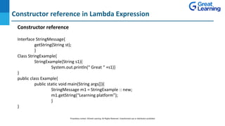 Constructor reference in Lambda Expression
DO NOT WRITE ANYTHING
HERE. LEAVE THIS SPACE FOR
WEBCAM
Interface StringMessage{
getString(String st);
}
Class StringExample{
StringExample(String s1){
System.out.println(“ Great “ +s1)}
}
public class Example{
public static void main(String args[]){
StringMessage m1 = StringExample :: new;
m1.getString(“Learning platform”);
}
}
Constructor reference
Proprietary content. ©Great Learning. All Rights Reserved. Unauthorized use or distribution prohibited
 