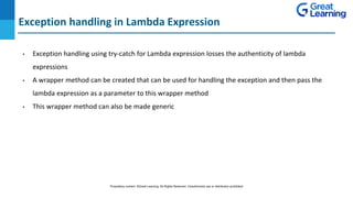 Exception handling in Lambda Expression
DO NOT WRITE ANYTHING
HERE. LEAVE THIS SPACE FOR
WEBCAM
• Exception handling using try-catch for Lambda expression losses the authenticity of lambda
expressions
• A wrapper method can be created that can be used for handling the exception and then pass the
lambda expression as a parameter to this wrapper method
• This wrapper method can also be made generic
Proprietary content. ©Great Learning. All Rights Reserved. Unauthorized use or distribution prohibited
 