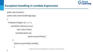 Exception handling in Lambda Expression
DO NOT WRITE ANYTHING
HERE. LEAVE THIS SPACE FOR
WEBCAM
public class Example {
public static void main(String[] args)
{
Predicate<Integer> p1 = x -> {
try{ if(x%2==0){return true;}
else { return false;}
}catch(Exception e){
System.out.println(e);}
};
System.out.println(p1.test(4)));
}
}
Proprietary content. ©Great Learning. All Rights Reserved. Unauthorized use or distribution prohibited
 
