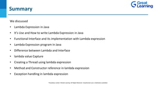 Summary
DO NOT WRITE ANYTHING
HERE. LEAVE THIS SPACE FOR
WEBCAM
We discussed
• Lambda Expression in Java
• It’s Use and How to write Lambda Expression in Java
• Functional Interface and its implementation with Lambda expression
• Lambda Expression program in Java
• Difference between Lambda and Interface
• lambda value Capture
• Creating a Thread using lambda expression
• Method and Constructor reference in lambda expression
• Exception handling in lambda expression
Proprietary content. ©Great Learning. All Rights Reserved. Unauthorized use or distribution prohibited
 
