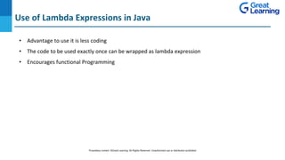 Use of Lambda Expressions in Java
DO NOT WRITE ANYTHING
HERE. LEAVE THIS SPACE FOR
WEBCAM
• Advantage to use it is less coding
• The code to be used exactly once can be wrapped as lambda expression
• Encourages functional Programming
Proprietary content. ©Great Learning. All Rights Reserved. Unauthorized use or distribution prohibited
 