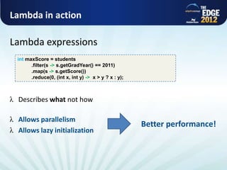 Lambda in action

      Lambda expressions
            int maxScore = students
                  .filter(s -> s.getGradYear() == 2011)
                  .map(s -> s.getScore())
                  .reduce(0, (int x, int y) -> x > y ? x : y);



             Describes what not how

             Allows parallelism
                                                                 Better performance!
             Allows lazy initialization



All rights reserved @ Copyright AlphaCSP 2012
 